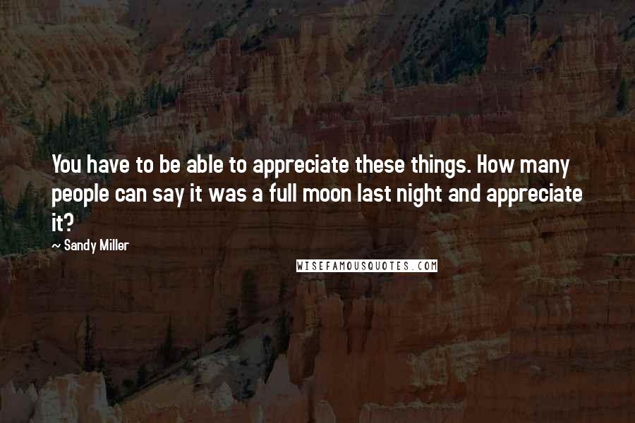 Sandy Miller quotes: You have to be able to appreciate these things. How many people can say it was a full moon last night and appreciate it?