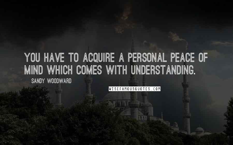 Sandy Woodward quotes: You have to acquire a personal peace of mind which comes with understanding. Sandy Woodward quotes: You have to acquire a personal peace of mind which comes with understanding.