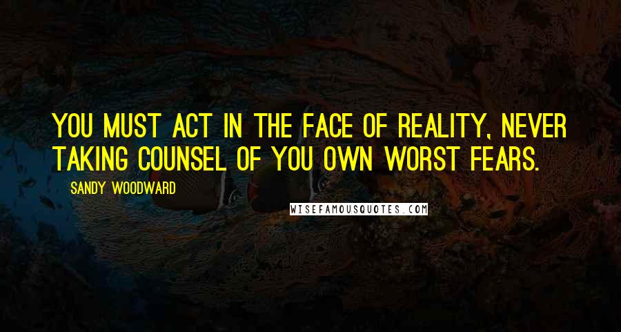 Sandy Woodward quotes: You must act in the face of reality, never taking counsel of you own worst fears. Sandy Woodward quotes: You must act in the face of reality, never taking counsel of you own worst fears.
