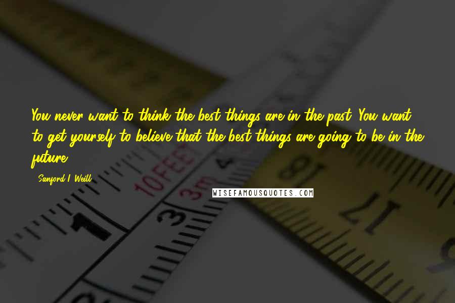 Sanford I. Weill quotes: You never want to think the best things are in the past. You want to get yourself to believe that the best things are going to be in the future.