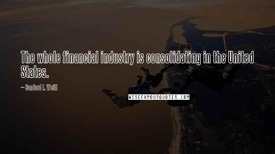 Sanford I. Weill quotes: The whole financial industry is consolidating in the United States.