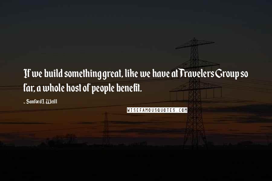 Sanford I. Weill quotes: If we build something great, like we have at Travelers Group so far, a whole host of people benefit.