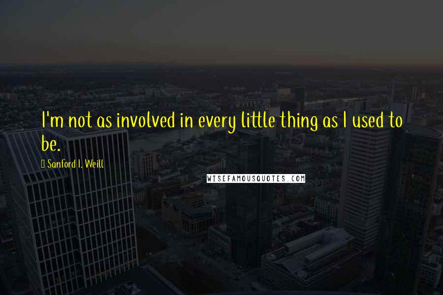 Sanford I. Weill quotes: I'm not as involved in every little thing as I used to be.
