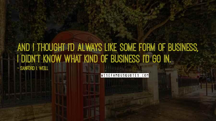 Sanford I. Weill quotes: And I thought I'd always like some form of business, I didn't know what kind of business I'd go in.