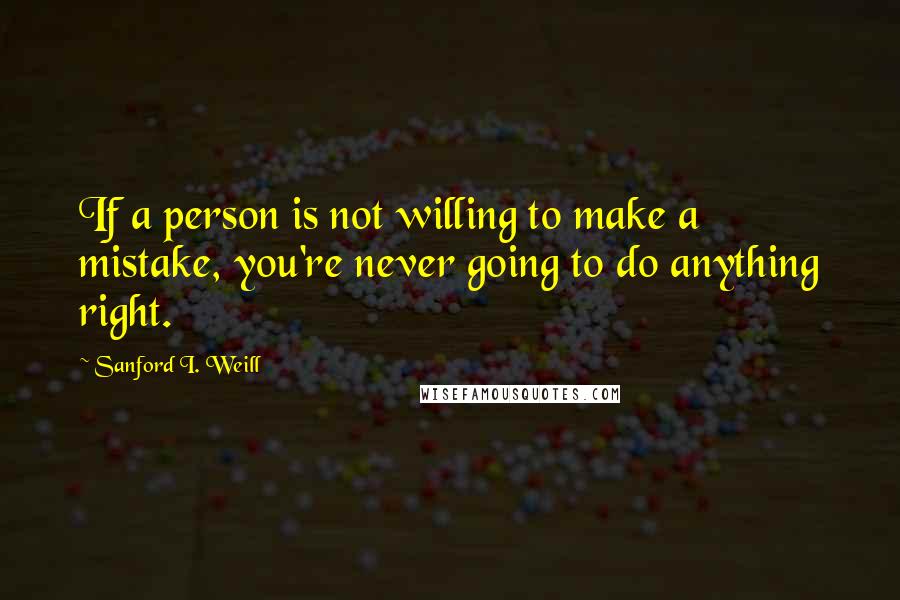 Sanford I. Weill quotes: If a person is not willing to make a mistake, you're never going to do anything right.