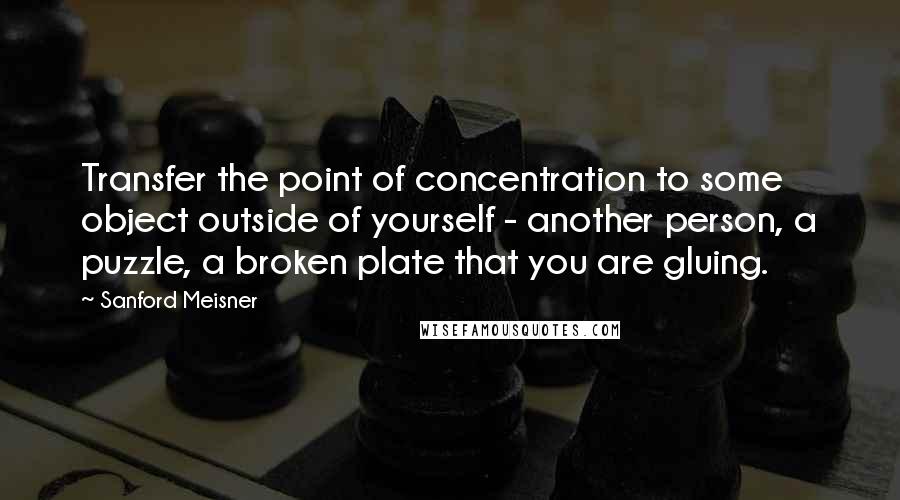 Sanford Meisner quotes: Transfer the point of concentration to some object outside of yourself - another person, a puzzle, a broken plate that you are gluing. Sanford Meisner quotes: Transfer the point of concentration to some object outside of yourself - another person, a puzzle, a broken plate that you are gluing.