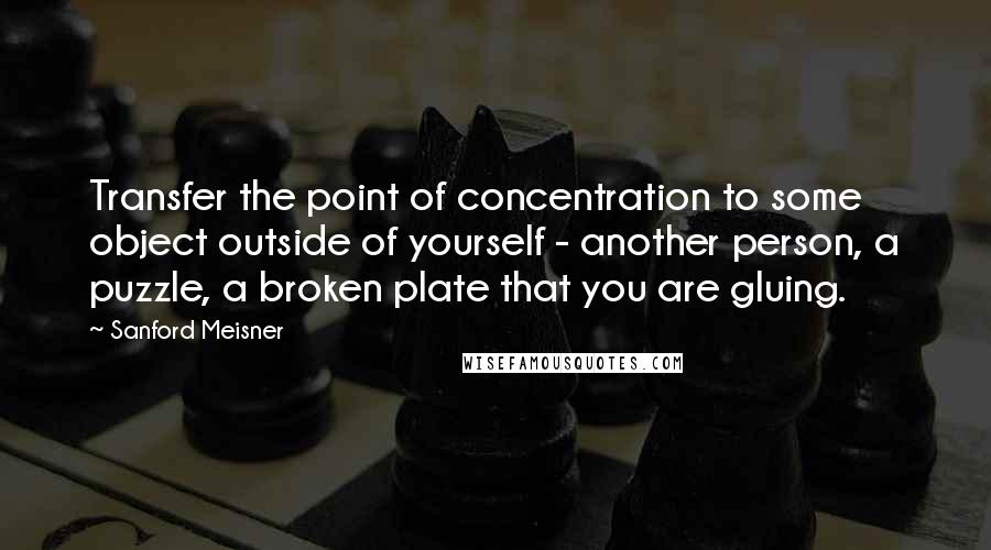 Sanford Meisner quotes: Transfer the point of concentration to some object outside of yourself - another person, a puzzle, a broken plate that you are gluing.