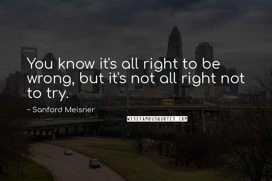 Sanford Meisner quotes: You know it's all right to be wrong, but it's not all right not to try.