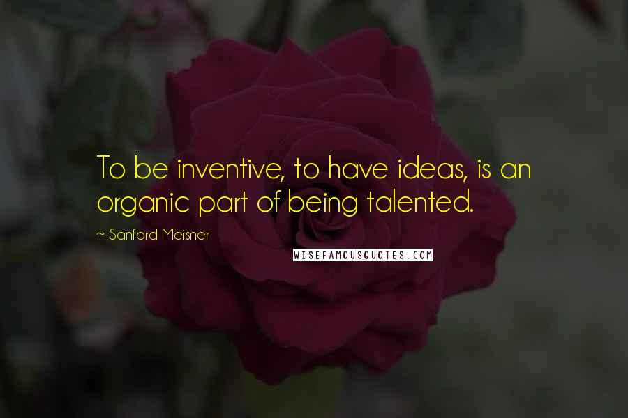 Sanford Meisner quotes: To be inventive, to have ideas, is an organic part of being talented.