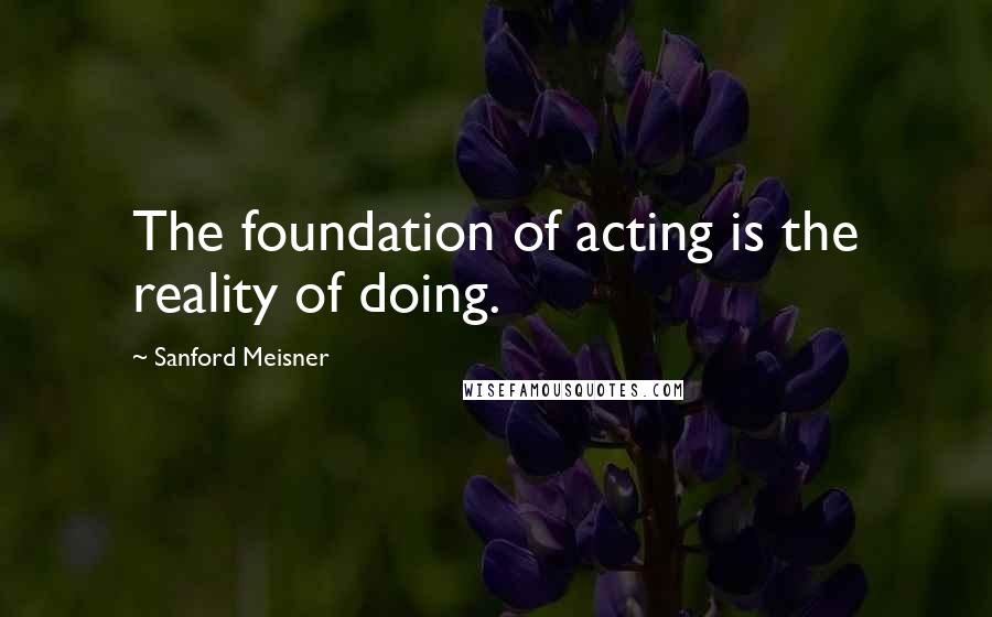 Sanford Meisner quotes: The foundation of acting is the reality of doing.