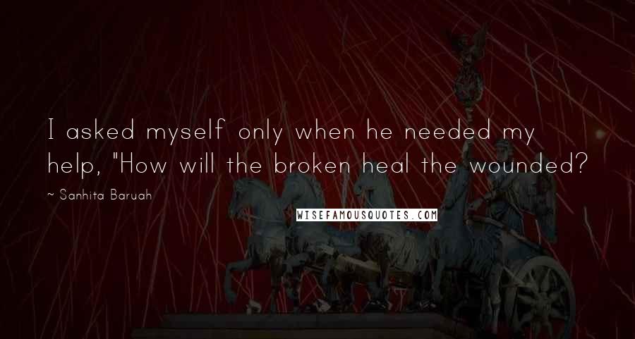 Sanhita Baruah quotes: I asked myself only when he needed my help, "How will the broken heal the wounded?