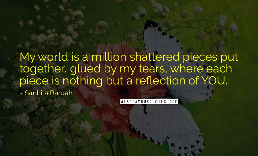 Sanhita Baruah quotes: My world is a million shattered pieces put together, glued by my tears, where each piece is nothing but a reflection of YOU.