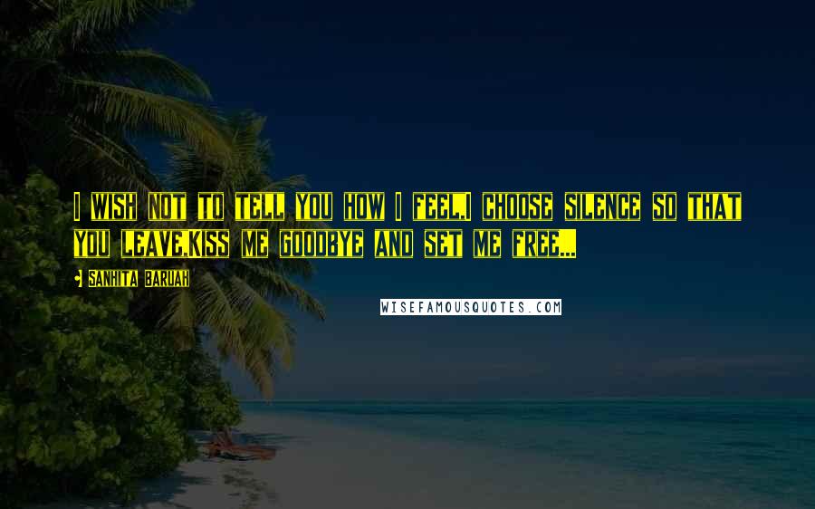 Sanhita Baruah quotes: I wish not to tell you how I feel,I choose silence so that you leave,Kiss me goodbye and set me free...
