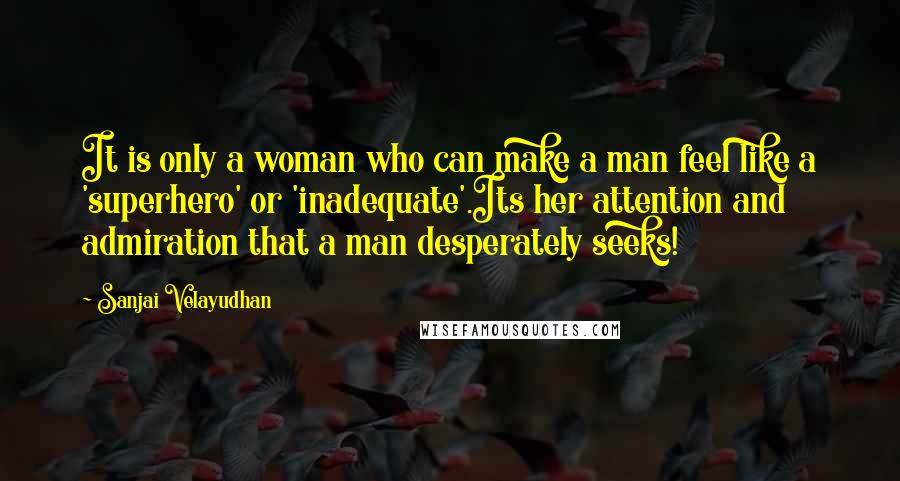 Sanjai Velayudhan quotes: It is only a woman who can make a man feel like a 'superhero' or 'inadequate'.Its her attention and admiration that a man desperately seeks! Sanjai Velayudhan quotes: It is only a woman who can make a man feel like a 'superhero' or 'inadequate'.Its her attention and admiration that a man desperately seeks!