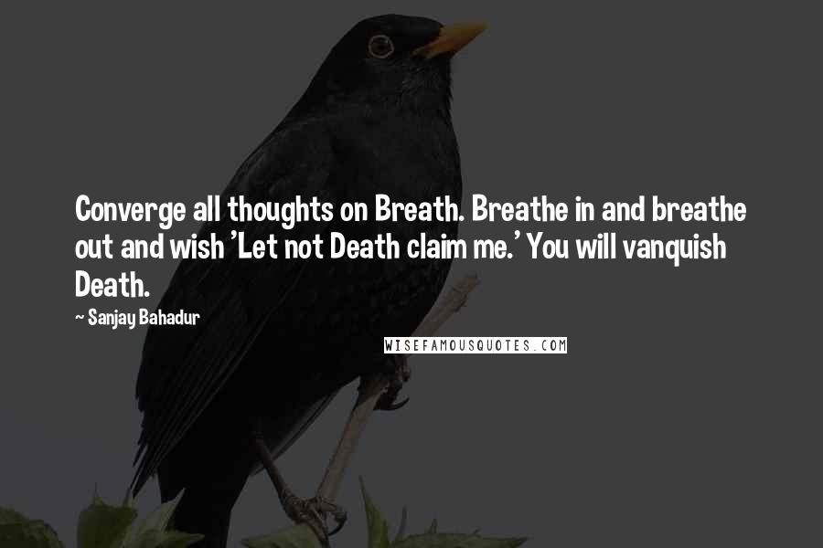 Sanjay Bahadur quotes: Converge all thoughts on Breath. Breathe in and breathe out and wish 'Let not Death claim me.' You will vanquish Death.