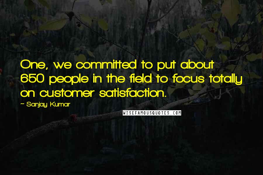 Sanjay Kumar quotes: One, we committed to put about 650 people in the field to focus totally on customer satisfaction.