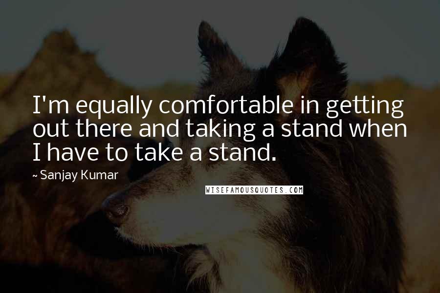 Sanjay Kumar quotes: I'm equally comfortable in getting out there and taking a stand when I have to take a stand.