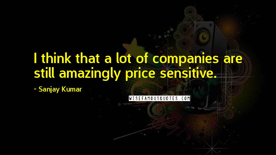 Sanjay Kumar quotes: I think that a lot of companies are still amazingly price sensitive.