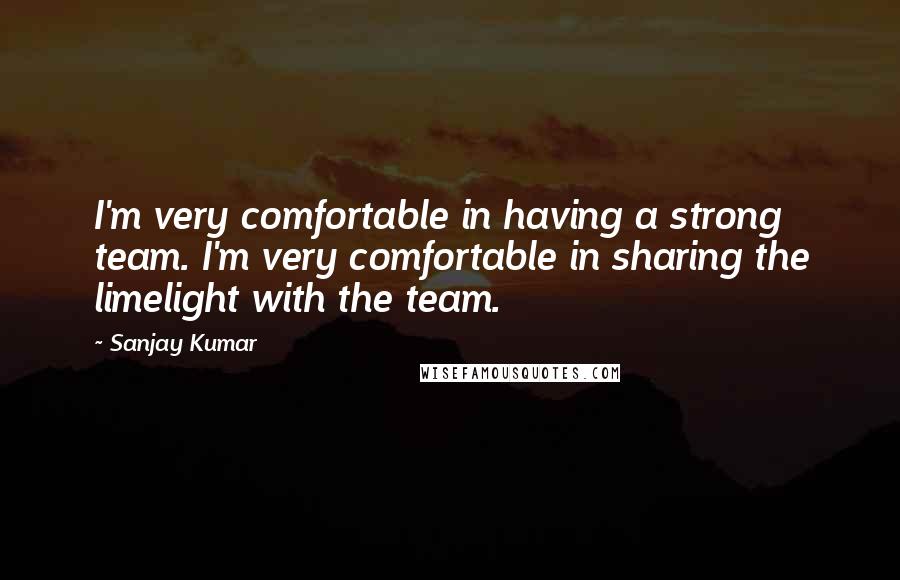 Sanjay Kumar quotes: I'm very comfortable in having a strong team. I'm very comfortable in sharing the limelight with the team.