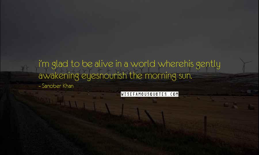 Sanober Khan quotes: i'm glad to be alive in a world wherehis gently awakening eyesnourish the morning sun.