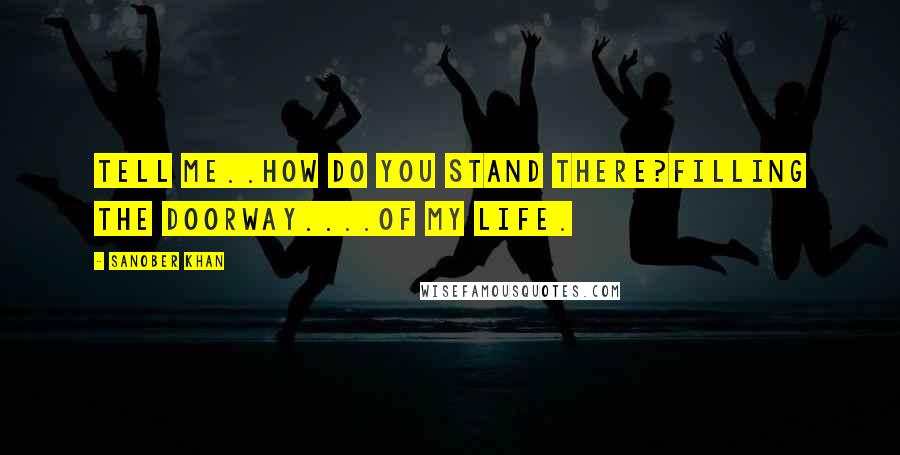 Sanober Khan quotes: Tell me..how do you stand there?filling the doorway....of my life.