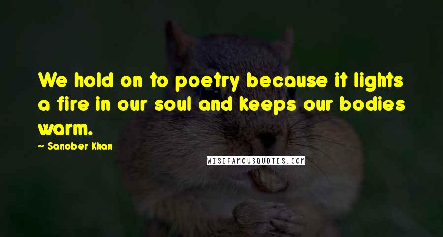 Sanober Khan quotes: We hold on to poetry because it lights a fire in our soul and keeps our bodies warm.