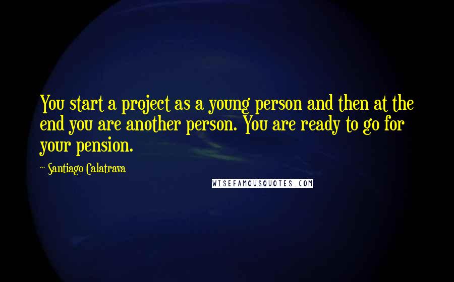 Santiago Calatrava quotes: You start a project as a young person and then at the end you are another person. You are ready to go for your pension.