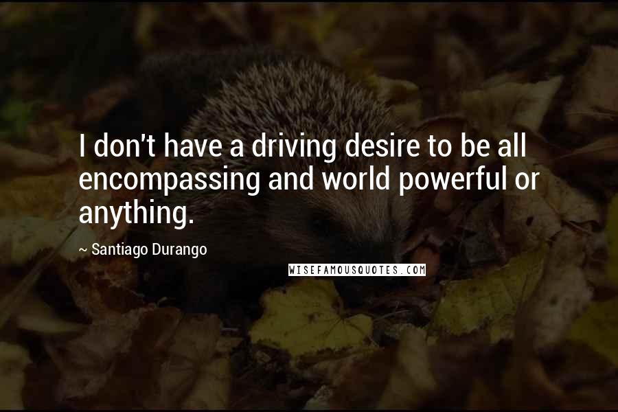 Santiago Durango quotes: I don't have a driving desire to be all encompassing and world powerful or anything.