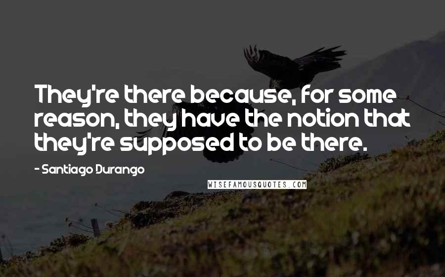 Santiago Durango quotes: They're there because, for some reason, they have the notion that they're supposed to be there.