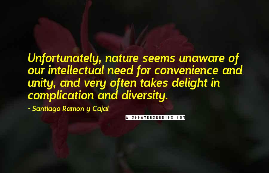 Santiago Ramon Y Cajal quotes: Unfortunately, nature seems unaware of our intellectual need for convenience and unity, and very often takes delight in complication and diversity.