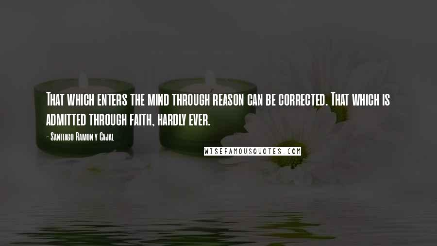 Santiago Ramon Y Cajal quotes: That which enters the mind through reason can be corrected. That which is admitted through faith, hardly ever.