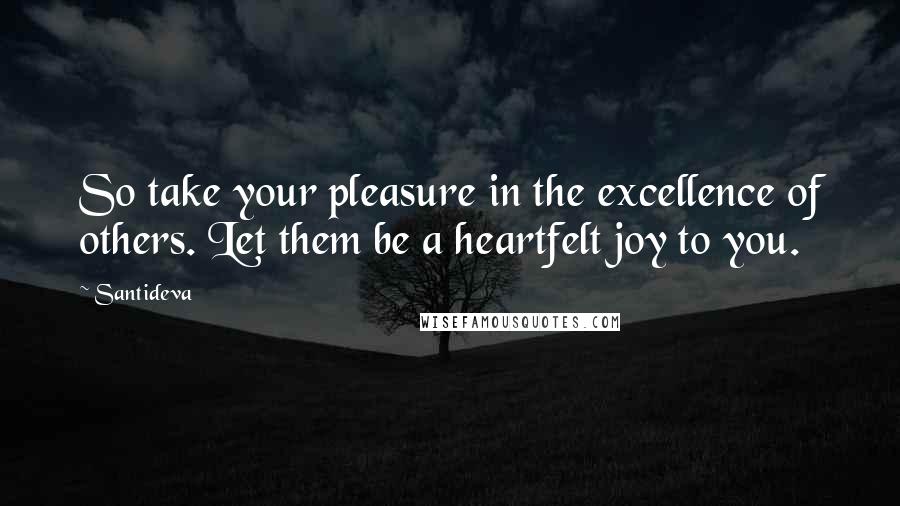 Santideva quotes: So take your pleasure in the excellence of others. Let them be a heartfelt joy to you.