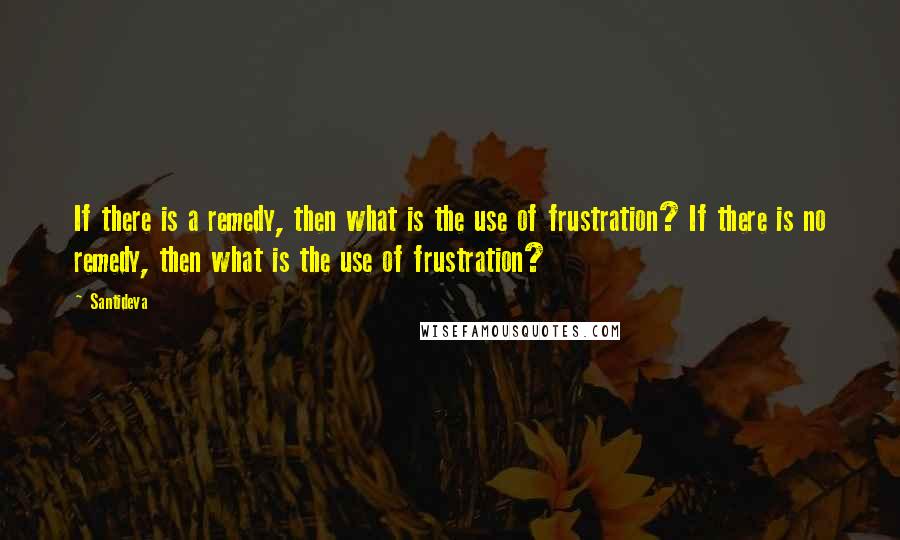 Santideva quotes: If there is a remedy, then what is the use of frustration? If there is no remedy, then what is the use of frustration?