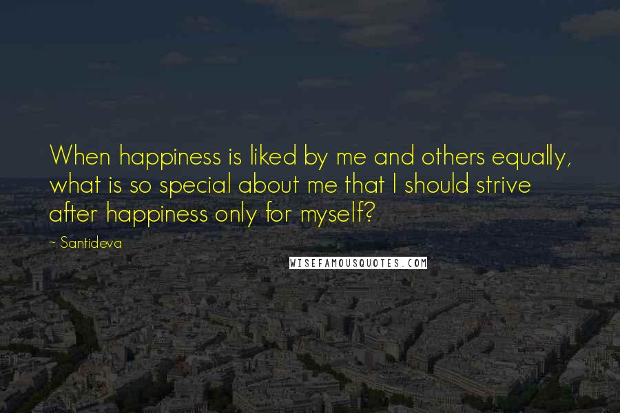 Santideva quotes: When happiness is liked by me and others equally, what is so special about me that I should strive after happiness only for myself?