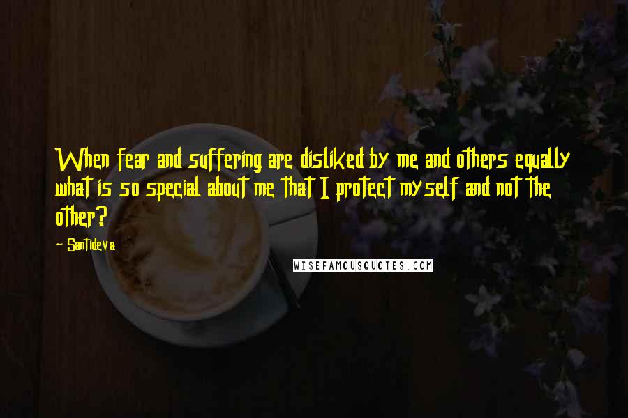 Santideva quotes: When fear and suffering are disliked by me and others equally what is so special about me that I protect myself and not the other?