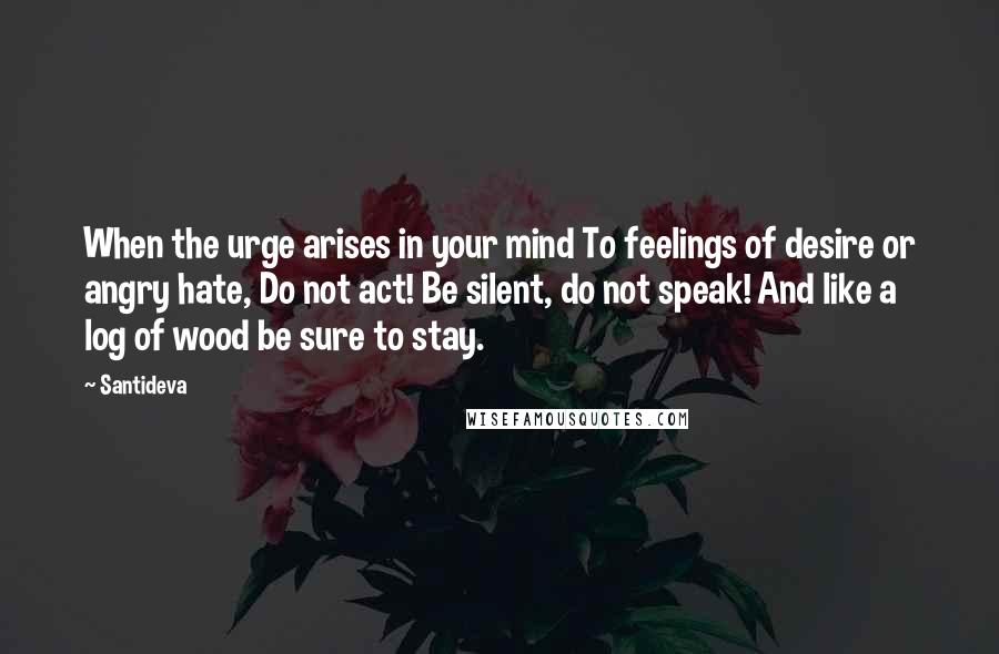 Santideva quotes: When the urge arises in your mind To feelings of desire or angry hate, Do not act! Be silent, do not speak! And like a log of wood be sure