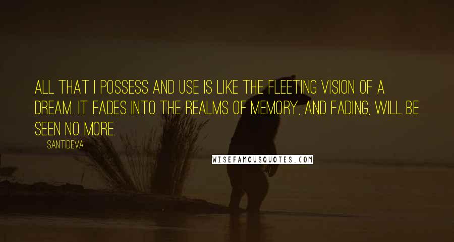 Santideva quotes: All that I possess and use Is like the fleeting vision of a dream. It fades into the realms of memory, And fading, will be seen no more.