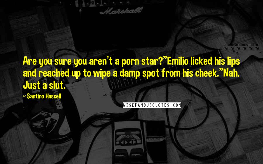 Santino Hassell quotes: Are you sure you aren't a porn star?"Emilio licked his lips and reached up to wipe a damp spot from his cheek."Nah. Just a slut. Santino Hassell quotes: Are you sure you aren't a porn star?"Emilio licked his lips and reached up to wipe a damp spot from his cheek."Nah. Just a slut.