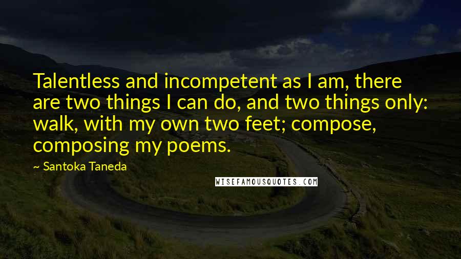Santoka Taneda quotes: Talentless and incompetent as I am, there are two things I can do, and two things only: walk, with my own two feet; compose, composing my poems. Santoka Taneda quotes: Talentless and incompetent as I am, there are two things I can do, and two things only: walk, with my own two feet; compose, composing my poems.