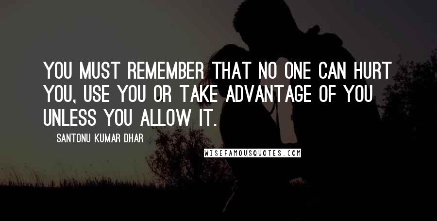 Santonu Kumar Dhar quotes: You must remember that no one can hurt you, use you or take advantage of you unless you allow it.