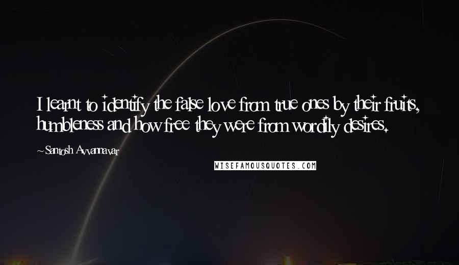 Santosh Avvannavar quotes: I learnt to identify the false love from true ones by their fruits, humbleness and how free they were from wordily desires. Santosh Avvannavar quotes: I learnt to identify the false love from true ones by their fruits, humbleness and how free they were from wordily desires.
