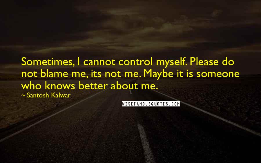Santosh Kalwar quotes: Sometimes, I cannot control myself. Please do not blame me, its not me. Maybe it is someone who knows better about me.