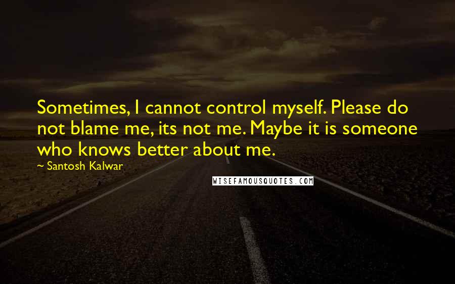 Santosh Kalwar quotes: Sometimes, I cannot control myself. Please do not blame me, its not me. Maybe it is someone who knows better about me. Santosh Kalwar quotes: Sometimes, I cannot control myself. Please do not blame me, its not me. Maybe it is someone who knows better about me.