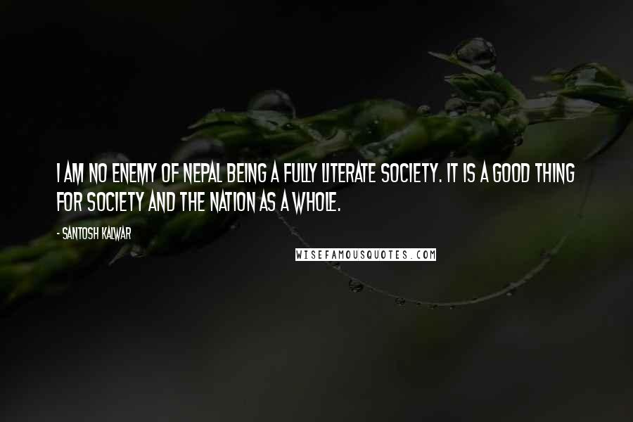 Santosh Kalwar quotes: I am no enemy of Nepal being a fully literate society. It is a good thing for society and the nation as a whole. Santosh Kalwar quotes: I am no enemy of Nepal being a fully literate society. It is a good thing for society and the nation as a whole.