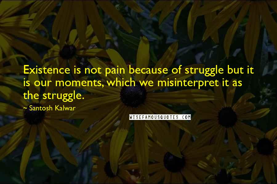 Santosh Kalwar quotes: Existence is not pain because of struggle but it is our moments, which we misinterpret it as the struggle.