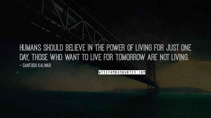 Santosh Kalwar quotes: Humans should believe in the power of living for just one day, those who want to live for tomorrow are not living.