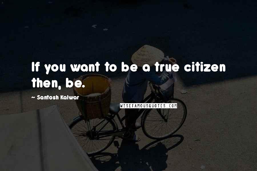 Santosh Kalwar quotes: If you want to be a true citizen then, be.