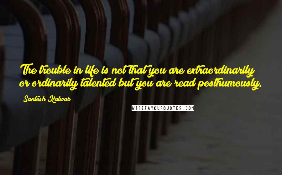 Santosh Kalwar quotes: The trouble in life is not that you are extraordinarily or ordinarily talented but you are read posthumously.