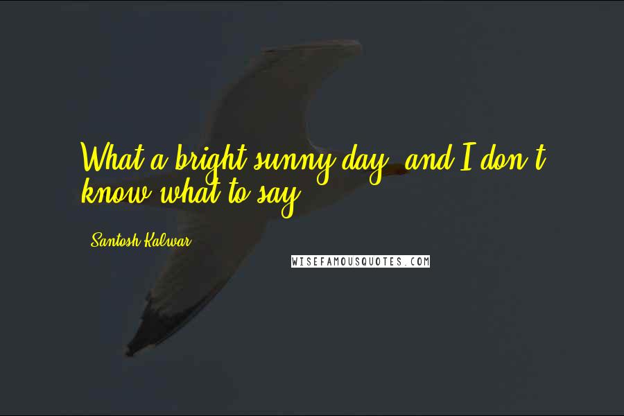 Santosh Kalwar quotes: What a bright sunny day, and I don't know what to say ... Santosh Kalwar quotes: What a bright sunny day, and I don't know what to say ...