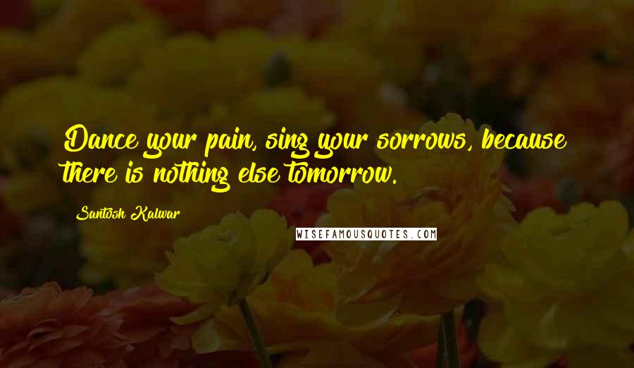 Santosh Kalwar quotes: Dance your pain, sing your sorrows, because there is nothing else tomorrow.